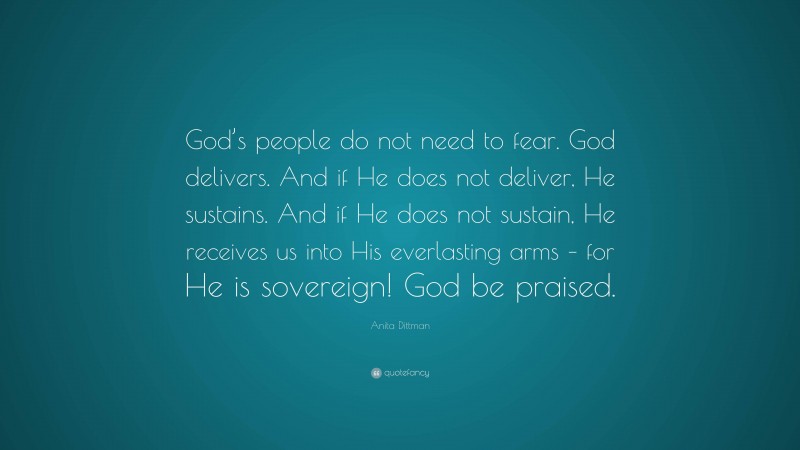 Anita Dittman Quote: “God’s people do not need to fear. God delivers. And if He does not deliver, He sustains. And if He does not sustain, He receives us into His everlasting arms – for He is sovereign! God be praised.”