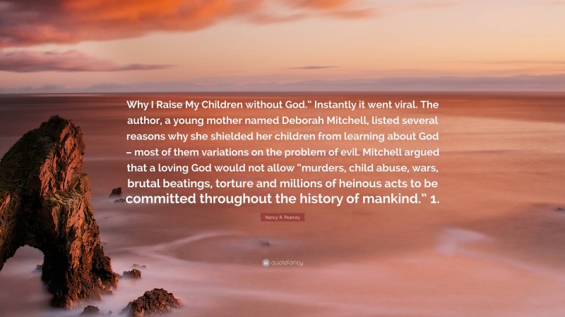 Nancy R. Pearcey Quote: “Why I Raise My Children without God.” Instantly it went viral. The author, a young mother named Deborah Mitchell, listed several reasons why she shielded her children from learning about God – most of them variations on the problem of evil. Mitchell argued that a loving God would not allow “murders, child abuse, wars, brutal beatings, torture and millions of heinous acts to be committed throughout the history of mankind.” 1.”