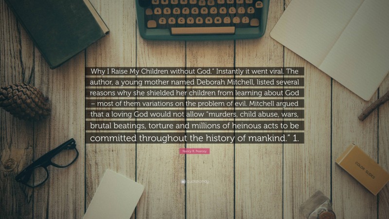 Nancy R. Pearcey Quote: “Why I Raise My Children without God.” Instantly it went viral. The author, a young mother named Deborah Mitchell, listed several reasons why she shielded her children from learning about God – most of them variations on the problem of evil. Mitchell argued that a loving God would not allow “murders, child abuse, wars, brutal beatings, torture and millions of heinous acts to be committed throughout the history of mankind.” 1.”