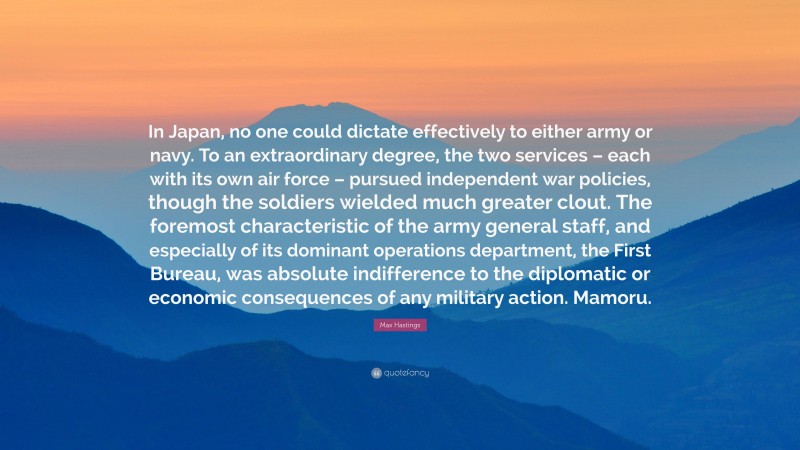 Max Hastings Quote: “In Japan, no one could dictate effectively to either army or navy. To an extraordinary degree, the two services – each with its own air force – pursued independent war policies, though the soldiers wielded much greater clout. The foremost characteristic of the army general staff, and especially of its dominant operations department, the First Bureau, was absolute indifference to the diplomatic or economic consequences of any military action. Mamoru.”