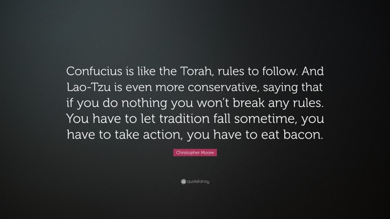 Christopher Moore Quote: “Confucius is like the Torah, rules to follow. And Lao-Tzu is even more conservative, saying that if you do nothing you won’t break any rules. You have to let tradition fall sometime, you have to take action, you have to eat bacon.”