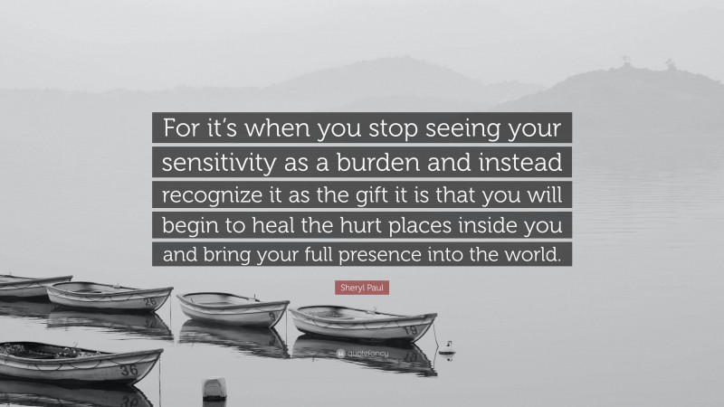 Sheryl Paul Quote: “For it’s when you stop seeing your sensitivity as a burden and instead recognize it as the gift it is that you will begin to heal the hurt places inside you and bring your full presence into the world.”