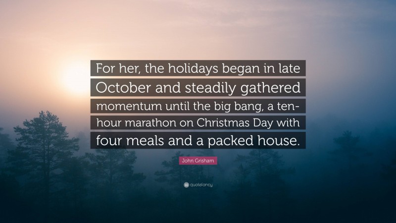 John Grisham Quote: “For her, the holidays began in late October and steadily gathered momentum until the big bang, a ten-hour marathon on Christmas Day with four meals and a packed house.”