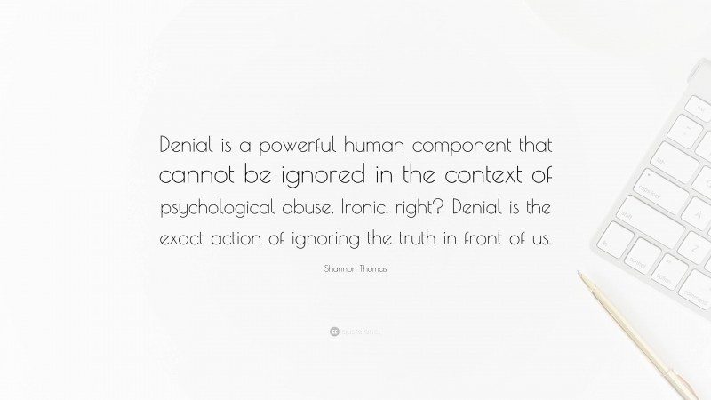 Shannon Thomas Quote: “Denial is a powerful human component that cannot be ignored in the context of psychological abuse. Ironic, right? Denial is the exact action of ignoring the truth in front of us.”