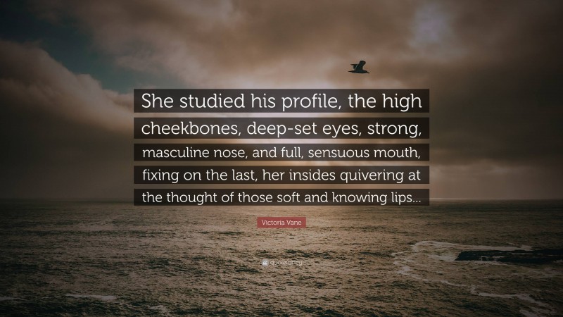 Victoria Vane Quote: “She studied his profile, the high cheekbones, deep-set eyes, strong, masculine nose, and full, sensuous mouth, fixing on the last, her insides quivering at the thought of those soft and knowing lips...”