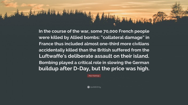 Max Hastings Quote: “In the course of the war, some 70,000 French people were killed by Allied bombs: “collateral damage” in France thus included almost one-third more civilians accidentally killed than the British suffered from the Luftwaffe’s deliberate assault on their island. Bombing played a critical role in slowing the German buildup after D-Day, but the price was high.”