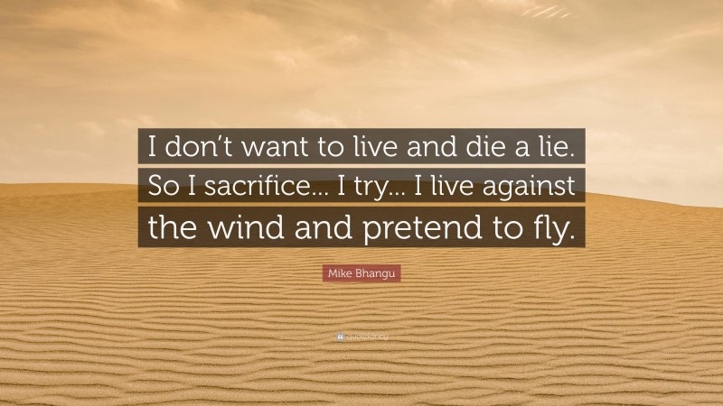 Mike Bhangu Quote: “I don’t want to live and die a lie. So I sacrifice... I try... I live against the wind and pretend to fly.”