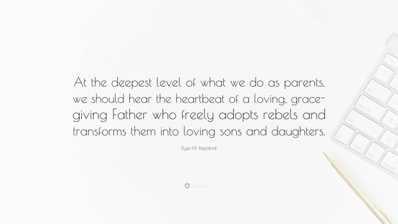 Elyse M. Fitzpatrick Quote: “At the deepest level of what we do as parents, we should hear the heartbeat of a loving, grace-giving Father who freely adopts rebels and transforms them into loving sons and daughters.”