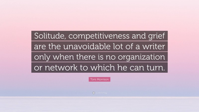Toni Morrison Quote: “Solitude, competitiveness and grief are the unavoidable lot of a writer only when there is no organization or network to which he can turn.”
