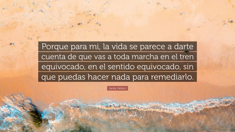 Jandy Nelson Quote: “Porque para mi, la vida se parece a darte cuenta de que vas a toda marcha en el tren equivocado, en el sentido equivocado, sin que puedas hacer nada para remediarlo.”