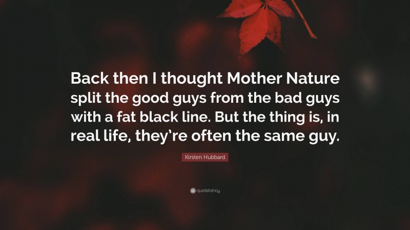 Kirsten Hubbard Quote: “Back then I thought Mother Nature split the good guys from the bad guys with a fat black line. But the thing is, in real life, they’re often the same guy.”