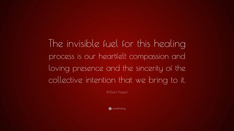 William Keepin Quote: “The invisible fuel for this healing process is our heartfelt compassion and loving presence and the sincerity of the collective intention that we bring to it.”