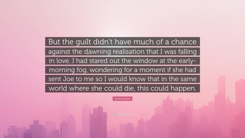 Jandy Nelson Quote: “But the guilt didn’t have much of a chance against the dawning realisation that I was falling in love. I had stared out the window at the early-morning fog, wondering for a moment if she had sent Joe to me so I would know that in the same world where she could die, this could happen.”