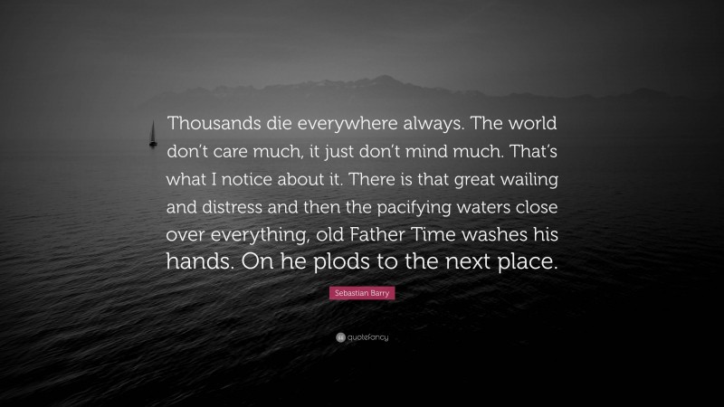 Sebastian Barry Quote: “Thousands die everywhere always. The world don’t care much, it just don’t mind much. That’s what I notice about it. There is that great wailing and distress and then the pacifying waters close over everything, old Father Time washes his hands. On he plods to the next place.”