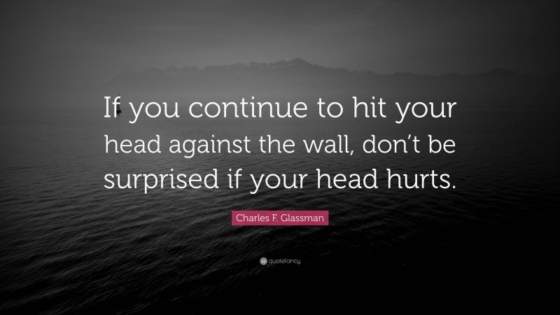 Charles F. Glassman Quote: “If you continue to hit your head against the wall, don’t be surprised if your head hurts.”