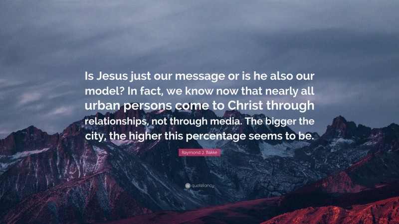 Raymond J. Bakke Quote: “Is Jesus just our message or is he also our model? In fact, we know now that nearly all urban persons come to Christ through relationships, not through media. The bigger the city, the higher this percentage seems to be.”