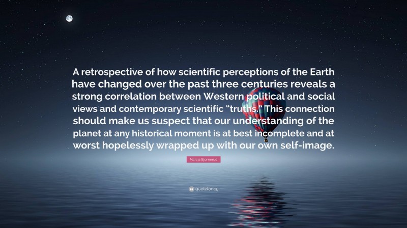 Marcia Bjornerud Quote: “A retrospective of how scientific perceptions of the Earth have changed over the past three centuries reveals a strong correlation between Western political and social views and contemporary scientific “truths.” This connection should make us suspect that our understanding of the planet at any historical moment is at best incomplete and at worst hopelessly wrapped up with our own self-image.”