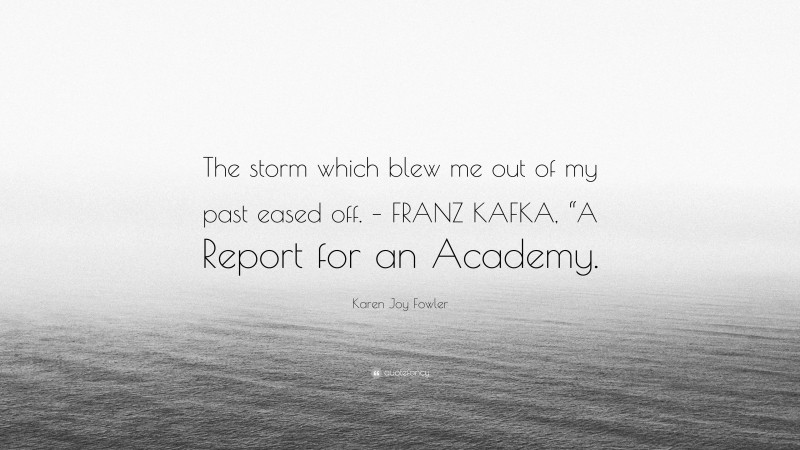 Karen Joy Fowler Quote: “The storm which blew me out of my past eased off. – FRANZ KAFKA, “A Report for an Academy.”