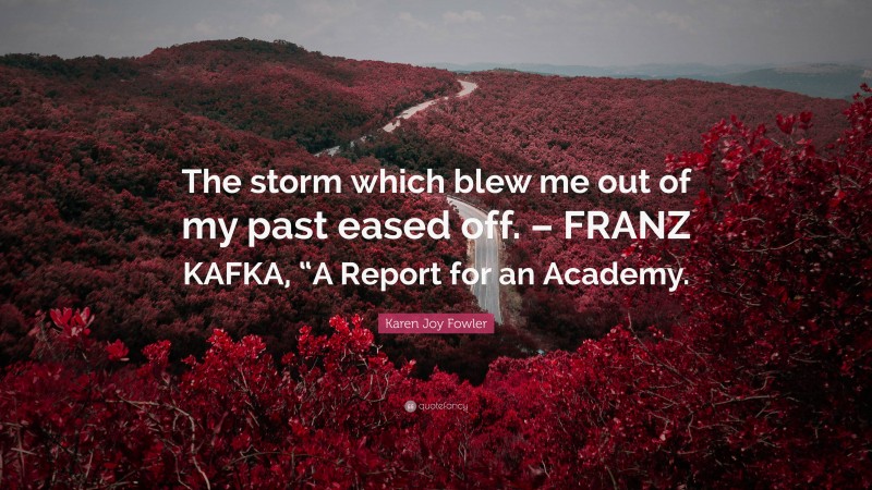 Karen Joy Fowler Quote: “The storm which blew me out of my past eased off. – FRANZ KAFKA, “A Report for an Academy.”