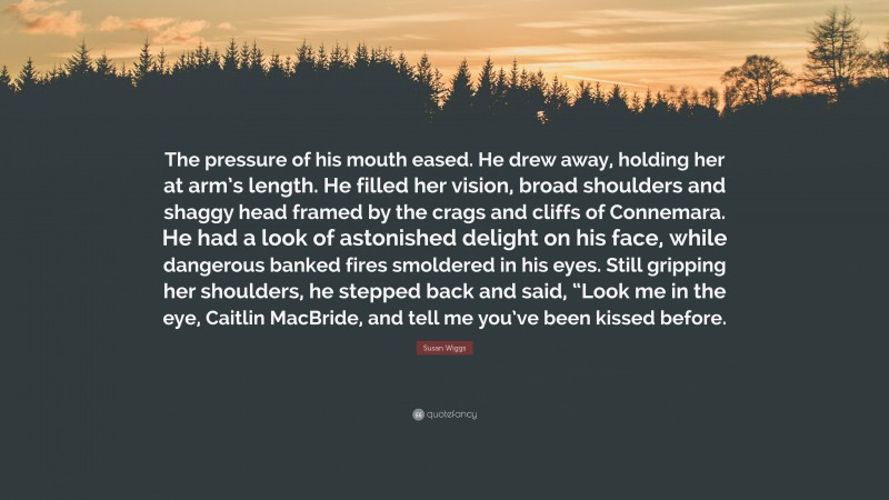 Susan Wiggs Quote: “The pressure of his mouth eased. He drew away, holding her at arm’s length. He filled her vision, broad shoulders and shaggy head framed by the crags and cliffs of Connemara. He had a look of astonished delight on his face, while dangerous banked fires smoldered in his eyes. Still gripping her shoulders, he stepped back and said, “Look me in the eye, Caitlin MacBride, and tell me you’ve been kissed before.”