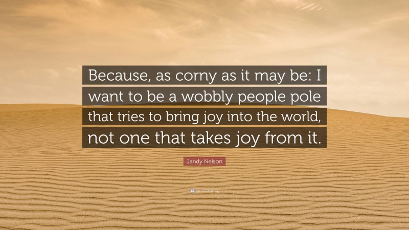 Jandy Nelson Quote: “Because, as corny as it may be: I want to be a wobbly people pole that tries to bring joy into the world, not one that takes joy from it.”