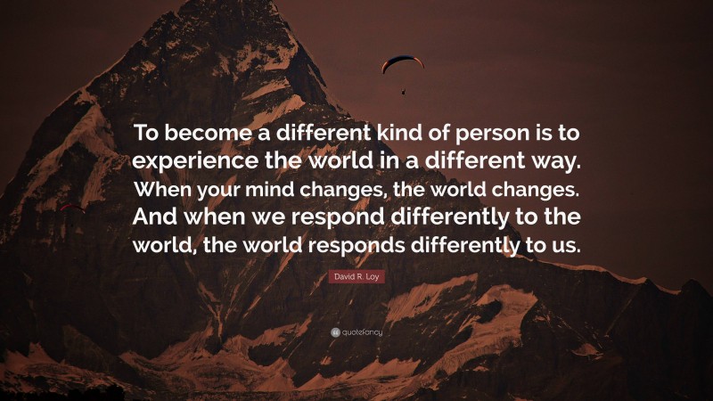 David R. Loy Quote: “To become a different kind of person is to experience the world in a different way. When your mind changes, the world changes. And when we respond differently to the world, the world responds differently to us.”