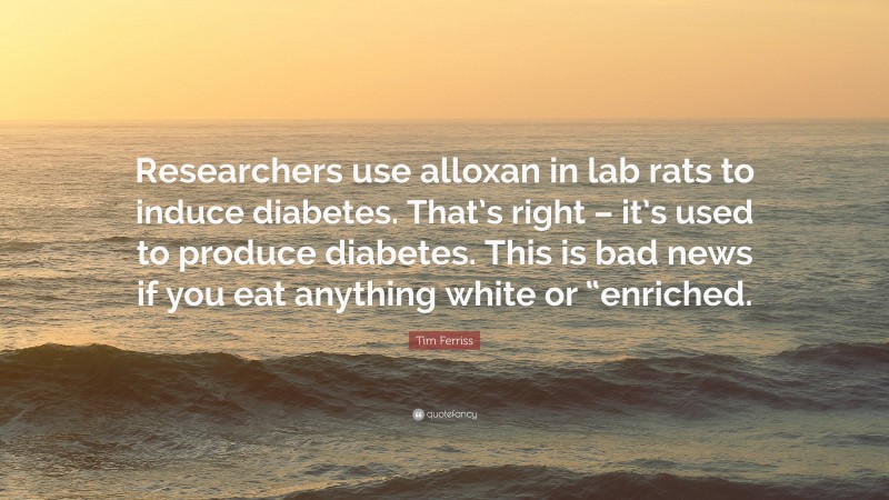 Tim Ferriss Quote: “Researchers use alloxan in lab rats to induce diabetes. That’s right – it’s used to produce diabetes. This is bad news if you eat anything white or “enriched.”