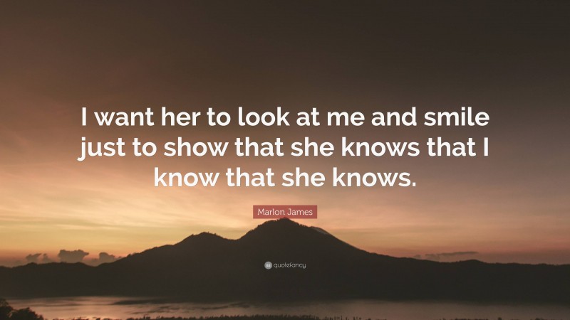 Marlon James Quote: “I want her to look at me and smile just to show that she knows that I know that she knows.”