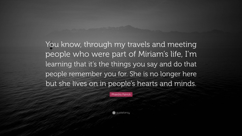 Phaedra Patrick Quote: “You know, through my travels and meeting people who were part of Miriam’s life, I’m learning that it’s the things you say and do that people remember you for. She is no longer here but she lives on in people’s hearts and minds.”