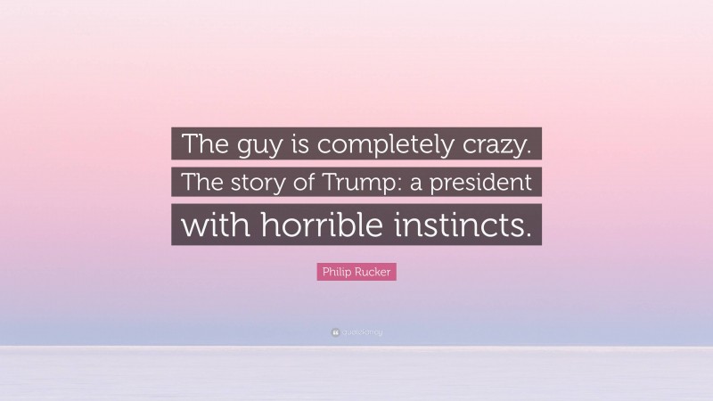 Philip Rucker Quote: “The guy is completely crazy. The story of Trump: a president with horrible instincts.”
