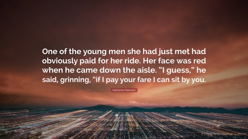 Katherine Paterson Quote: “One of the young men she had just met had obviously paid for her ride. Her face was red when he came down the aisle. “I guess,” he said, grinning, “if I pay your fare I can sit by you.”