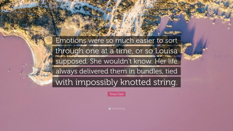 Tessa Dare Quote: “Emotions were so much easier to sort through one at a time, or so Louisa supposed. She wouldn’t know. Her life always delivered them in bundles, tied with impossibly knotted string.”