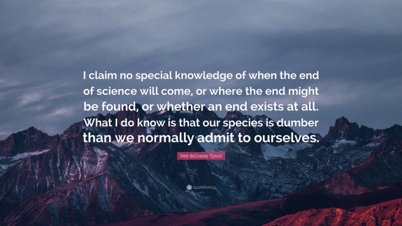 Neil deGrasse Tyson Quote: “I claim no special knowledge of when the end of science will come, or where the end might be found, or whether an end exists at all. What I do know is that our species is dumber than we normally admit to ourselves.”