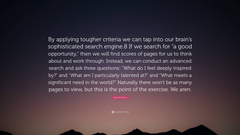 Greg McKeown Quote: “By applying tougher criteria we can tap into our brain’s sophisticated search engine.8 If we search for “a good opportunity,” then we will find scores of pages for us to think about and work through. Instead, we can conduct an advanced search and ask three questions: “What do I feel deeply inspired by?” and “What am I particularly talented at?” and “What meets a significant need in the world?” Naturally there won’t be as many pages to view, but this is the point of the exercise. We aren.”
