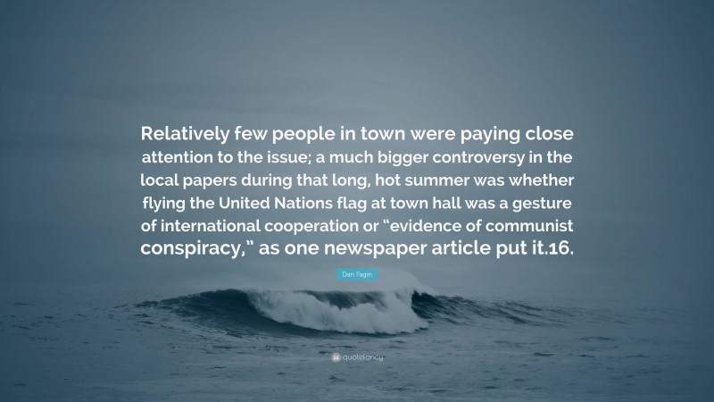 Dan Fagin Quote: “Relatively few people in town were paying close attention to the issue; a much bigger controversy in the local papers during that long, hot summer was whether flying the United Nations flag at town hall was a gesture of international cooperation or “evidence of communist conspiracy,” as one newspaper article put it.16.”