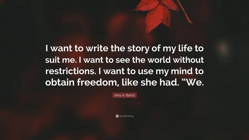 Amy A. Bartol Quote: “I want to write the story of my life to suit me. I want to see the world without restrictions. I want to use my mind to obtain freedom, like she had. “We.”