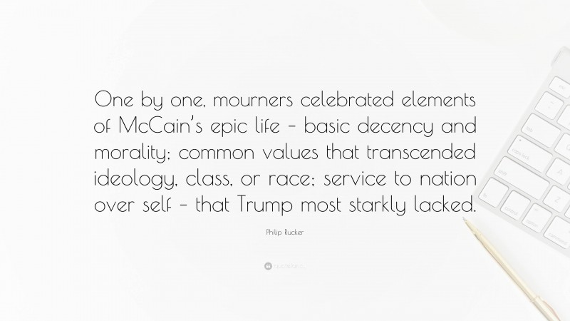 Philip Rucker Quote: “One by one, mourners celebrated elements of McCain’s epic life – basic decency and morality; common values that transcended ideology, class, or race; service to nation over self – that Trump most starkly lacked.”