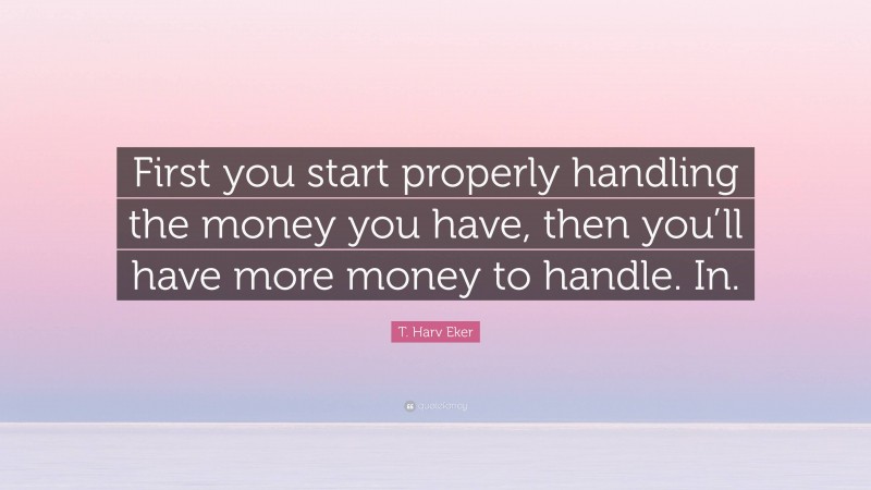 T. Harv Eker Quote: “First you start properly handling the money you have, then you’ll have more money to handle. In.”