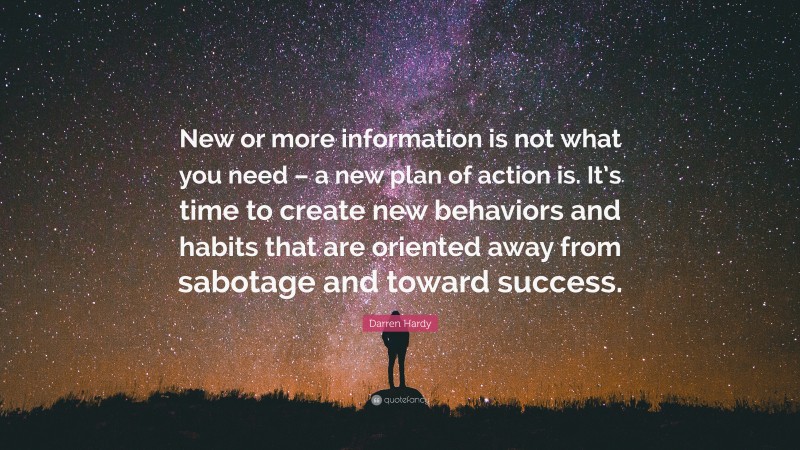 Darren Hardy Quote: “New or more information is not what you need – a new plan of action is. It’s time to create new behaviors and habits that are oriented away from sabotage and toward success.”