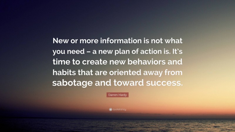 Darren Hardy Quote: “New or more information is not what you need – a new plan of action is. It’s time to create new behaviors and habits that are oriented away from sabotage and toward success.”