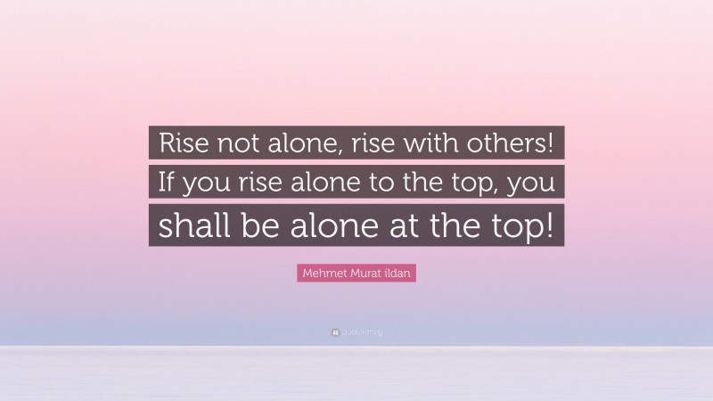 Mehmet Murat ildan Quote: “Rise not alone, rise with others! If you rise alone to the top, you shall be alone at the top!”