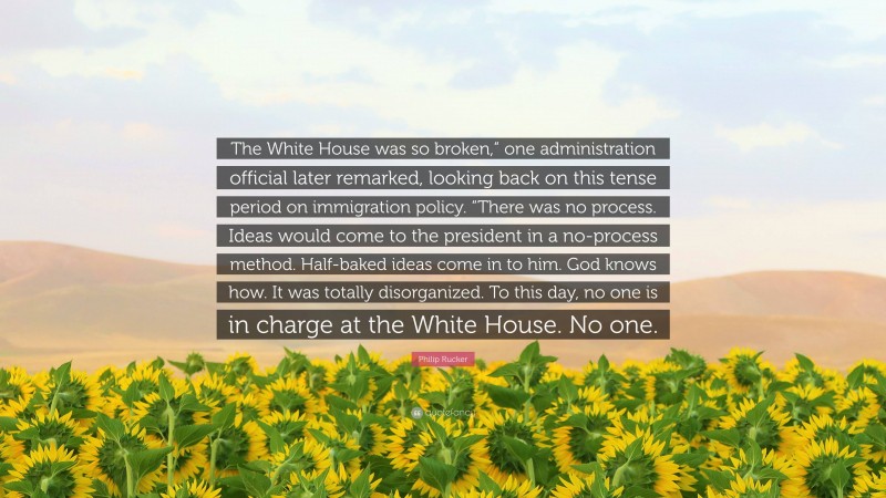 Philip Rucker Quote: “The White House was so broken,” one administration official later remarked, looking back on this tense period on immigration policy. “There was no process. Ideas would come to the president in a no-process method. Half-baked ideas come in to him. God knows how. It was totally disorganized. To this day, no one is in charge at the White House. No one.”