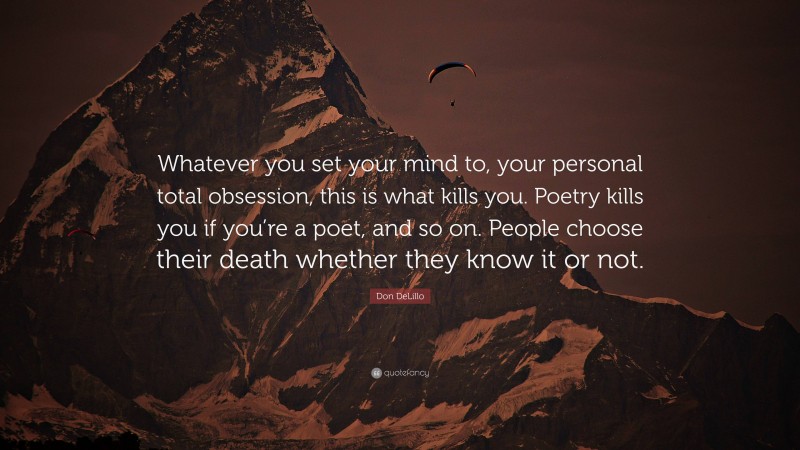 Don DeLillo Quote: “Whatever you set your mind to, your personal total obsession, this is what kills you. Poetry kills you if you’re a poet, and so on. People choose their death whether they know it or not.”