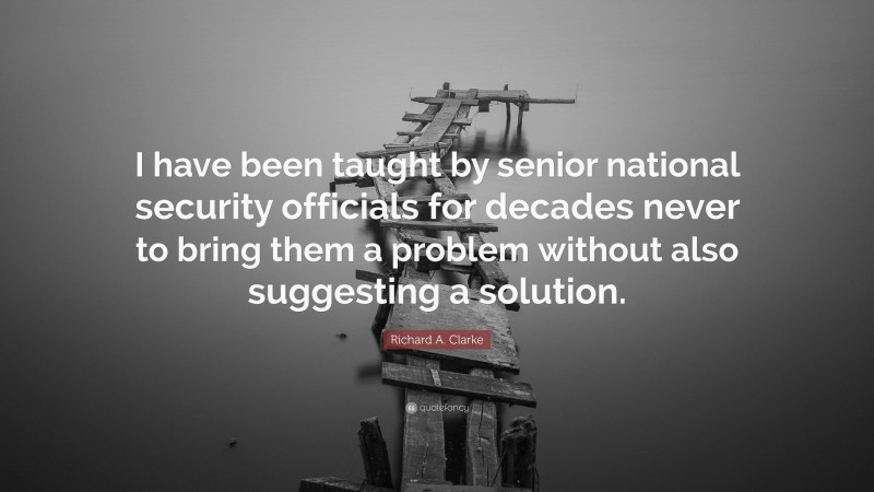 Richard A. Clarke Quote: “I have been taught by senior national security officials for decades never to bring them a problem without also suggesting a solution.”
