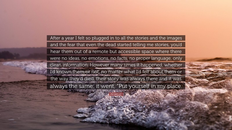 Michael Herr Quote: “After a year I felt so plugged in to all the stories and the images and the fear that even the dead started telling me stories, you’d hear them out of a remote but accessible space where there were no ideas, no emotions, no facts, no proper language, only clean information. However many times it happened, whether I’d known them or not, no matter what I’d felt about them or the way they’d died, their story was always there and it was always the same: it went, “Put yourself in my place.”