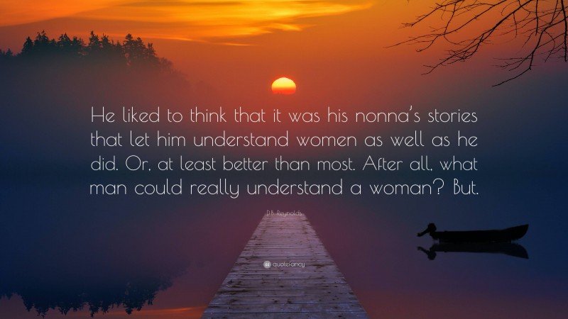 D.B. Reynolds Quote: “He liked to think that it was his nonna’s stories that let him understand women as well as he did. Or, at least better than most. After all, what man could really understand a woman? But.”