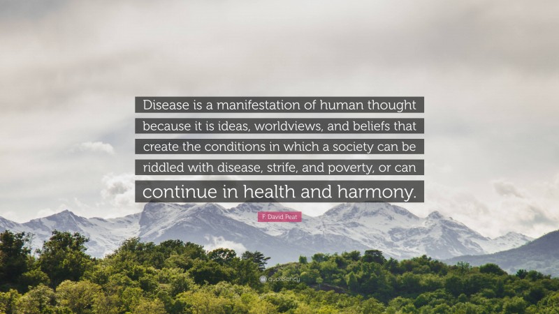 F. David Peat Quote: “Disease is a manifestation of human thought because it is ideas, worldviews, and beliefs that create the conditions in which a society can be riddled with disease, strife, and poverty, or can continue in health and harmony.”
