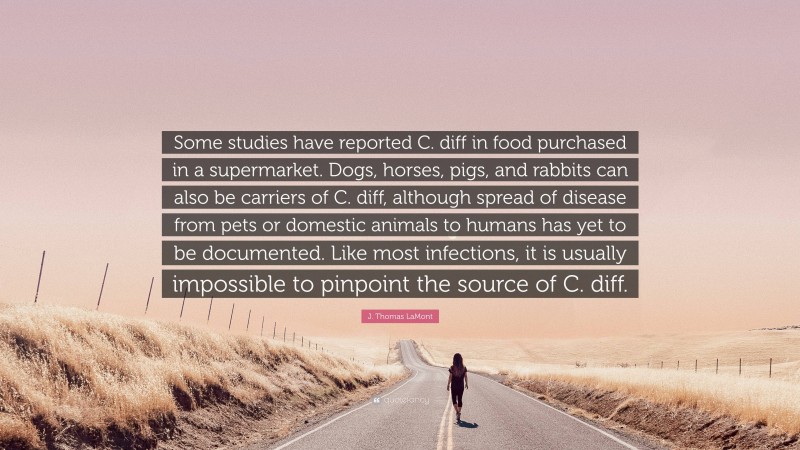 J. Thomas LaMont Quote: “Some studies have reported C. diff in food purchased in a supermarket. Dogs, horses, pigs, and rabbits can also be carriers of C. diff, although spread of disease from pets or domestic animals to humans has yet to be documented. Like most infections, it is usually impossible to pinpoint the source of C. diff.”