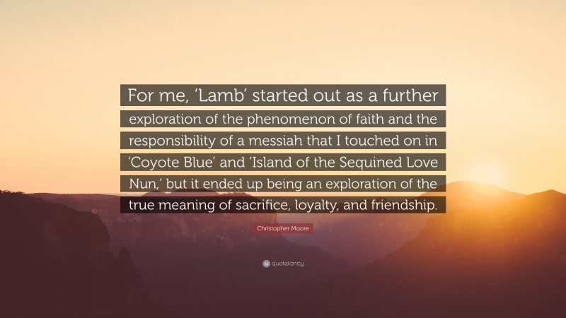 Christopher Moore Quote: “For me, ‘Lamb’ started out as a further exploration of the phenomenon of faith and the responsibility of a messiah that I touched on in ‘Coyote Blue’ and ‘Island of the Sequined Love Nun,’ but it ended up being an exploration of the true meaning of sacrifice, loyalty, and friendship.”
