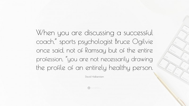 David Halberstam Quote: “When you are discussing a successful coach,” sports psychologist Bruce Ogilvie once said, not of Ramsay but of the entire profession, “you are not necessarily drawing the profile of an entirely healthy person.”